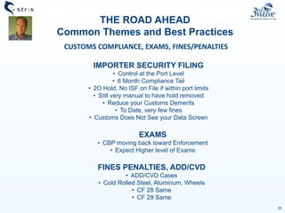 26
THE ROAD AHEAD
Common Themes and Best Practices
CUSTOMS COMPLIANCE, EXAMS, FINES/PENALTIES
IMPORTER SECURITY FILING
• Control at the Port Level
• 6 Month Compliance Tail
• 2O Hold, No ISF on File if within port limits
• Still very manual to have hold removed
• Reduce your Customs Demerits
• To Date, very few fines
• Customs Does Not See your Data Screen
EXAMS
• CBP moving back toward Enforcement
• Expect Higher level of Exams
FINES PENALTIES, ADD/CVD
• ADD/CVD Cases
• Cold Rolled Steel, Aluminum, Wheels
• CF 28 Same
• CF 29 Same
 