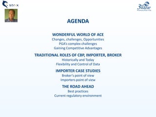 AGENDA
WONDERFUL WORLD OF ACE
Changes, challenges, Opportunities
PGA’s complex challenges
Gaining Competitive Advantages
TRADITIONAL ROLES OF CBP, IMPORTER, BROKER
Historically and Today
Flexibility and Control of Data
IMPORTER CASE STUDIES
Broker’s point of view
Importers point of view
THE ROAD AHEAD
Best practices
Current regulatory environment
 