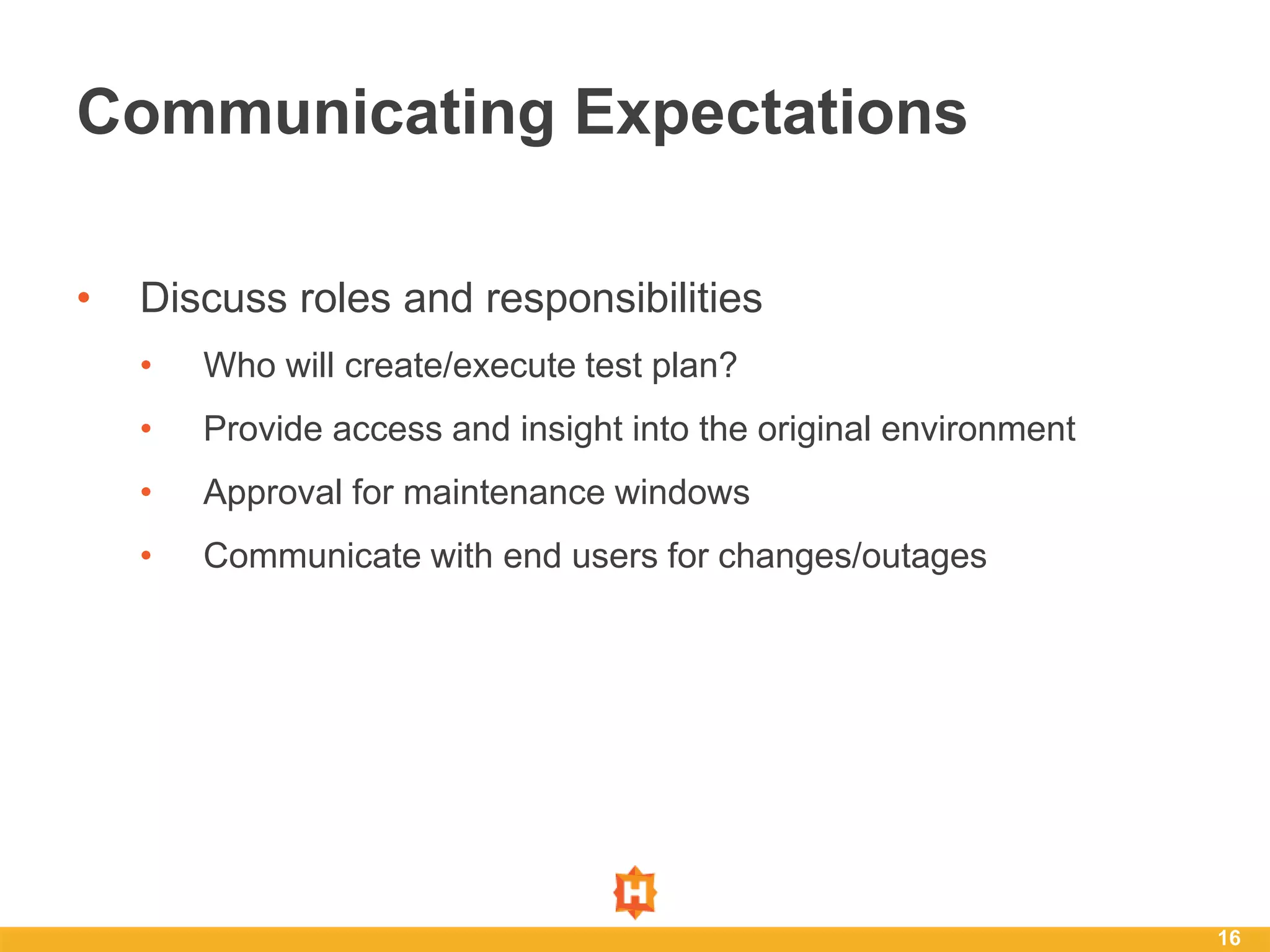 • Discuss roles and responsibilities
• Who will create/execute test plan?
• Provide access and insight into the original environment
• Approval for maintenance windows
• Communicate with end users for changes/outages
16
Communicating Expectations
 