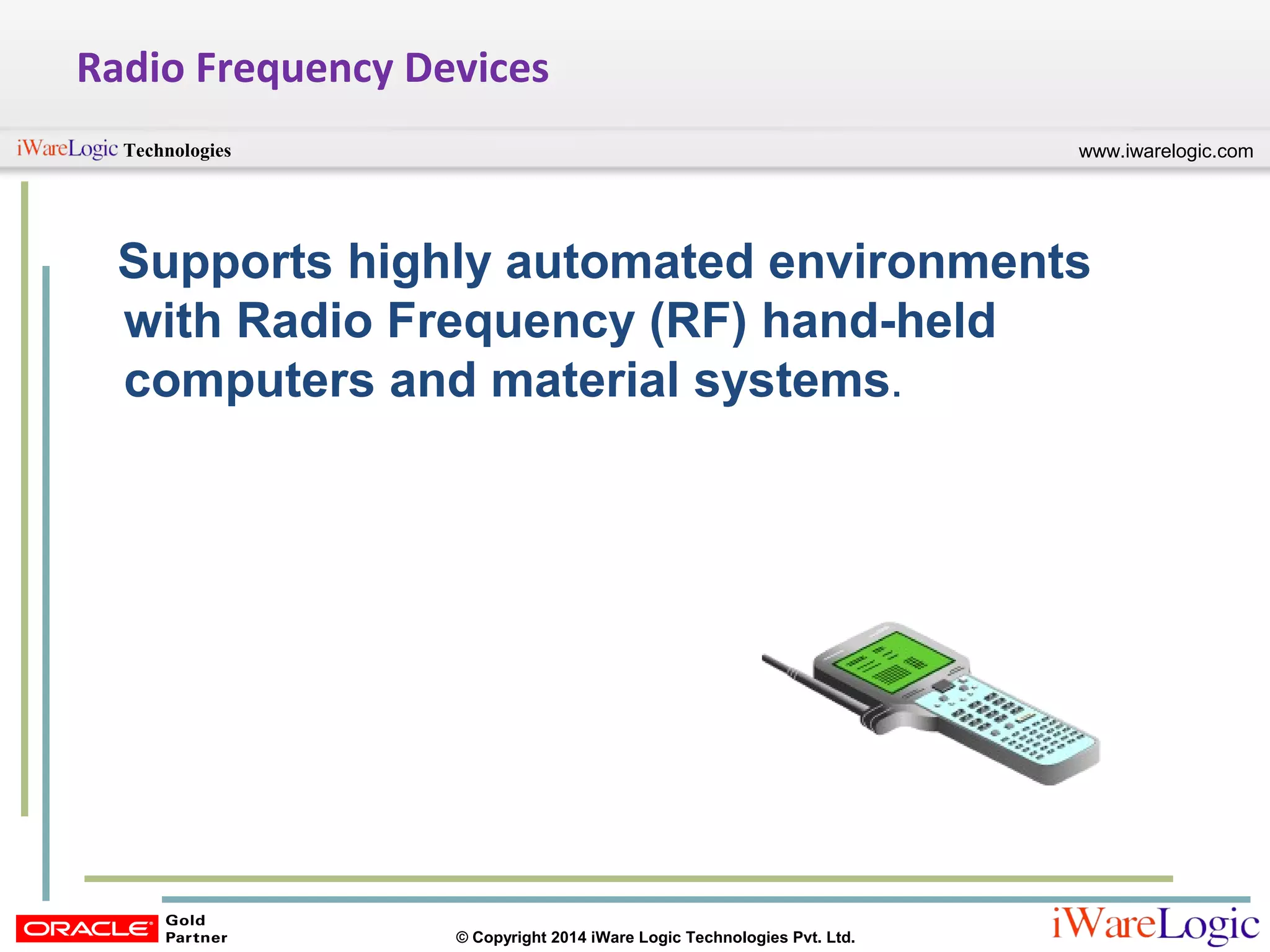 www.iwarelogic.comTechnologies
© Copyright 2014 iWare Logic Technologies Pvt. Ltd.
Radio Frequency Devices
Supports highly automated environments
with Radio Frequency (RF) hand-held
computers and material systems.
 