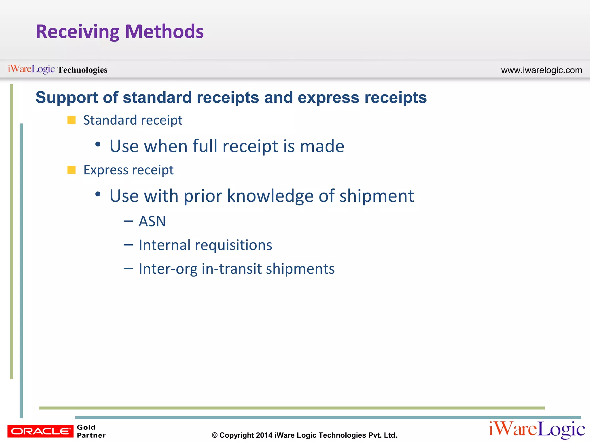www.iwarelogic.comTechnologies
© Copyright 2014 iWare Logic Technologies Pvt. Ltd.
Receiving Methods
Support of standard receipts and express receipts
Standard receipt
• Use when full receipt is made
Express receipt
• Use with prior knowledge of shipment
– ASN
– Internal requisitions
– Inter-org in-transit shipments
 