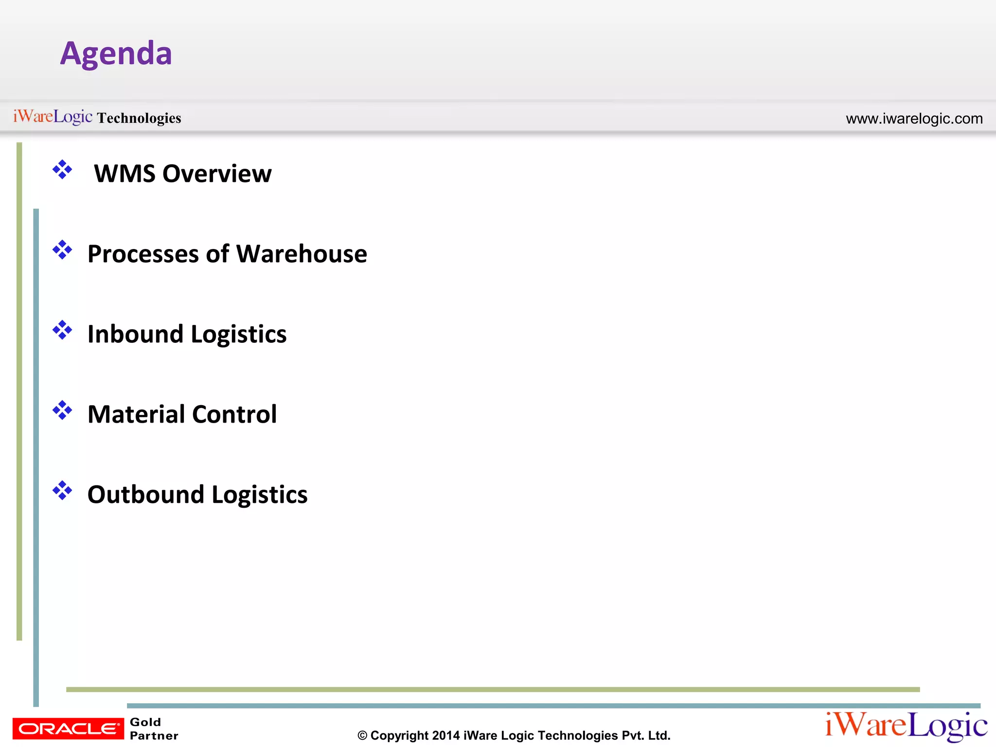 www.iwarelogic.comTechnologies
© Copyright 2014 iWare Logic Technologies Pvt. Ltd.
Agenda
 WMS Overview
 Processes of Warehouse
 Inbound Logistics
 Material Control
 Outbound Logistics
 