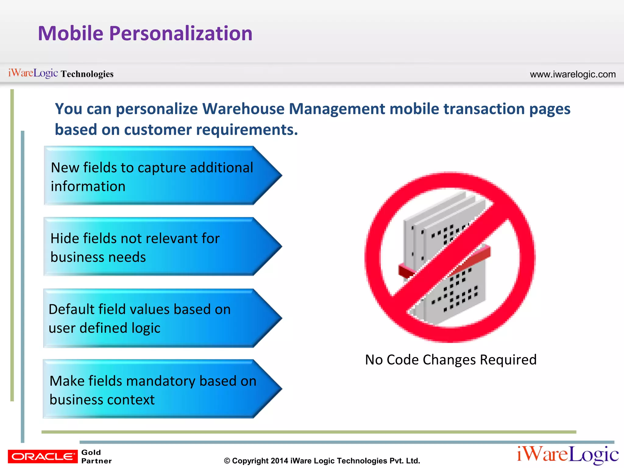 www.iwarelogic.comTechnologies
© Copyright 2014 iWare Logic Technologies Pvt. Ltd.
Mobile Personalization
You can personalize Warehouse Management mobile transaction pages
based on customer requirements.
New fields to capture additional
information
Hide fields not relevant for
business needs
Default field values based on
user defined logic
Make fields mandatory based on
business context
No Code Changes Required
 