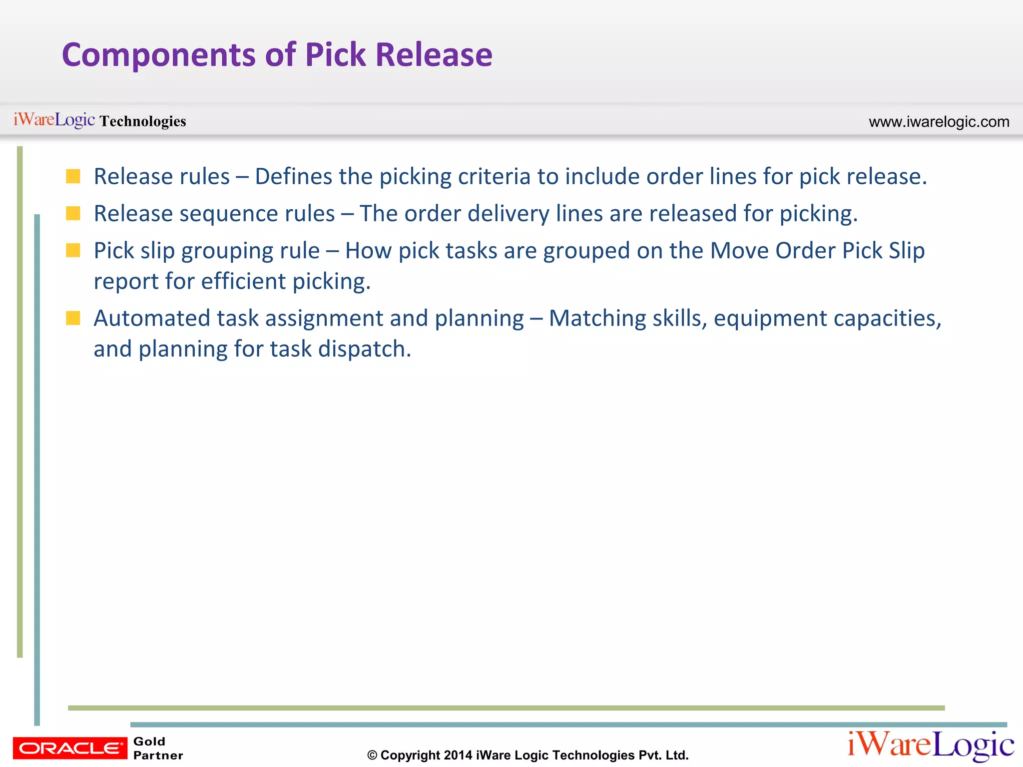 www.iwarelogic.comTechnologies
© Copyright 2014 iWare Logic Technologies Pvt. Ltd.
Components of Pick Release
Release rules – Defines the picking criteria to include order lines for pick release.
Release sequence rules – The order delivery lines are released for picking.
Pick slip grouping rule – How pick tasks are grouped on the Move Order Pick Slip
report for efficient picking.
Automated task assignment and planning – Matching skills, equipment capacities,
and planning for task dispatch.
 