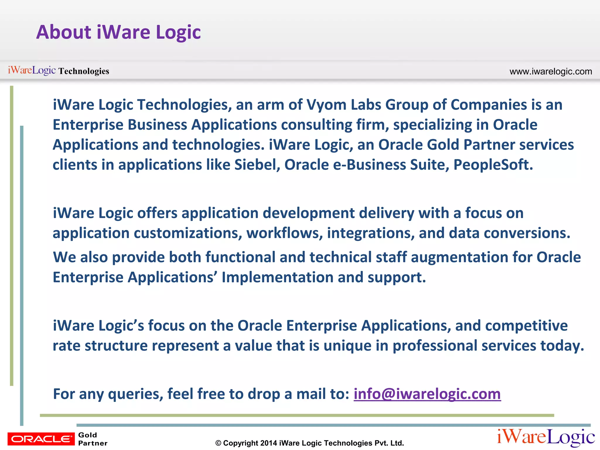 www.iwarelogic.comTechnologies
© Copyright 2014 iWare Logic Technologies Pvt. Ltd.
About iWare Logic
iWare Logic Technologies, an arm of Vyom Labs Group of Companies is an
Enterprise Business Applications consulting firm, specializing in Oracle
Applications and technologies. iWare Logic, an Oracle Gold Partner services
clients in applications like Siebel, Oracle e-Business Suite, PeopleSoft.
iWare Logic offers application development delivery with a focus on
application customizations, workflows, integrations, and data conversions.
We also provide both functional and technical staff augmentation for Oracle
Enterprise Applications’ Implementation and support.
iWare Logic’s focus on the Oracle Enterprise Applications, and competitive
rate structure represent a value that is unique in professional services today.
For any queries, feel free to drop a mail to: info@iwarelogic.com
 