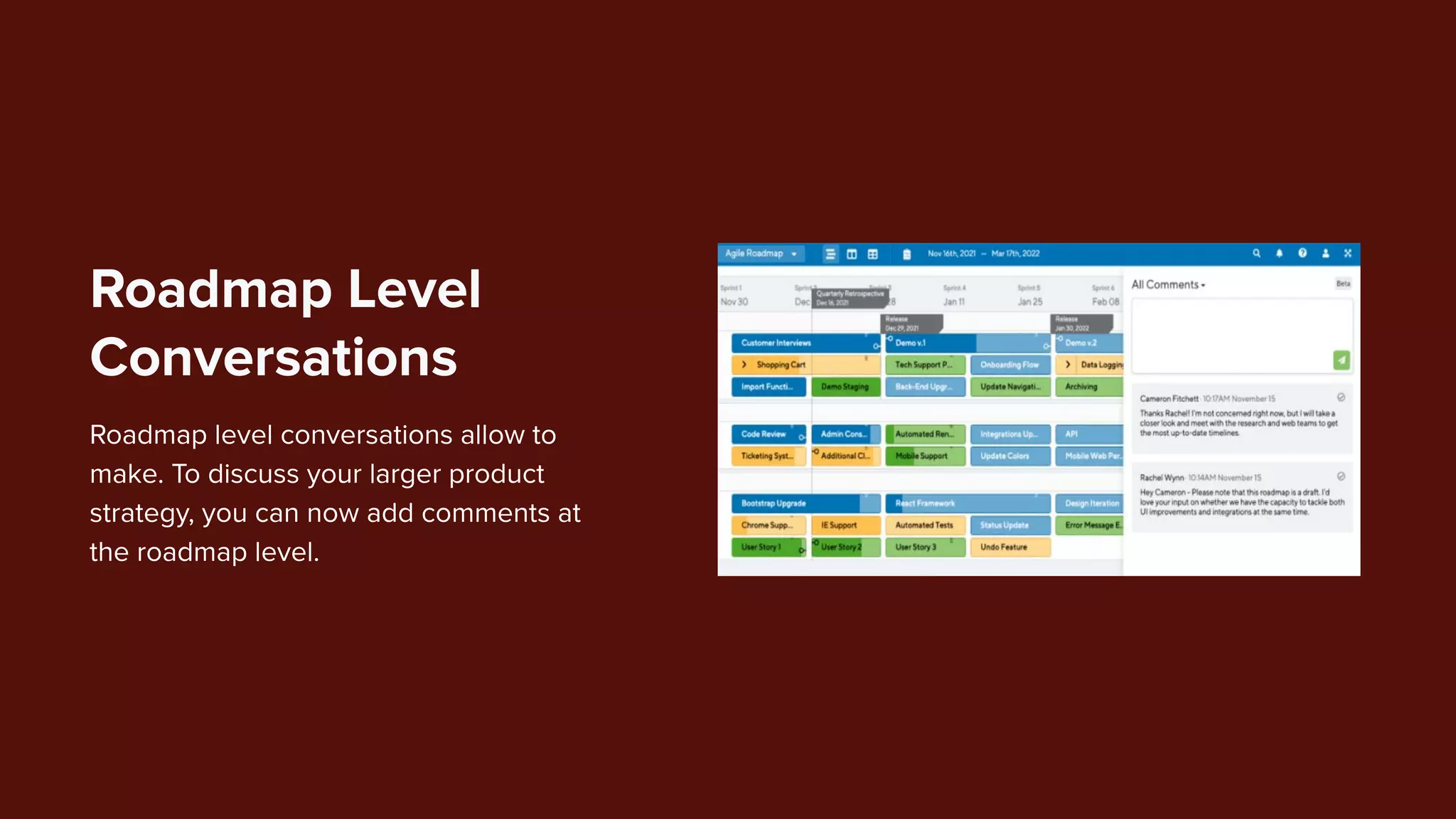 Roadmap level conversations allow to
make. To discuss your larger product
strategy, you can now add comments at
the roadmap level.
Roadmap Level
Conversations
 