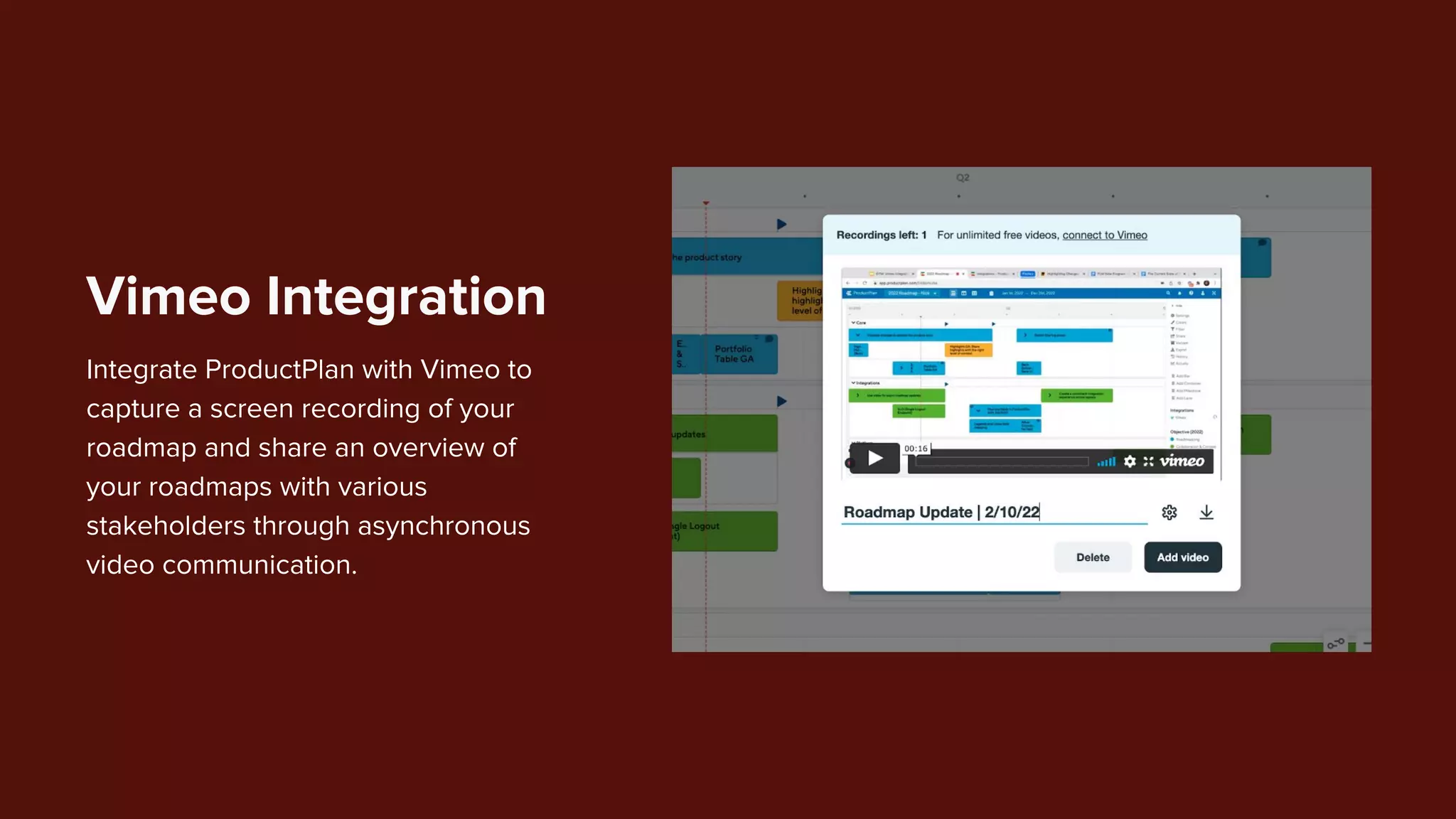 Integrate ProductPlan with Vimeo to
capture a screen recording of your
roadmap and share an overview of
your roadmaps with various
stakeholders through asynchronous
video communication.
Vimeo Integration
 
