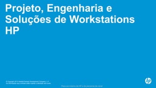 © Copyright 2013 Hewlett-Packard Development Company, L.P.
As informações aqui contidas estão sujeitas a alteração sem aviso.
Para uso interno da HP e de parceiros de canal
Projeto, Engenharia e
Soluções de Workstations
HP
 