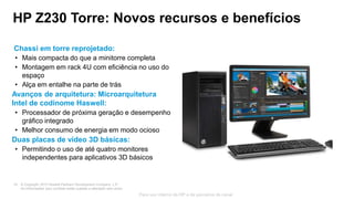 © Copyright 2013 Hewlett-Packard Development Company, L.P.
As informações aqui contidas estão sujeitas a alteração sem aviso.
19
Para uso interno da HP e de parceiros de canal
HP Z230 Torre: Novos recursos e benefícios
Chassi em torre reprojetado:
• Mais compacta do que a minitorre completa
• Montagem em rack 4U com eficiência no uso do
espaço
• Alça em entalhe na parte de trás
Avanços de arquitetura: Microarquitetura
Intel de codinome Haswell:
• Processador de próxima geração e desempenho
gráfico integrado
• Melhor consumo de energia em modo ocioso
Duas placas de vídeo 3D básicas:
• Permitindo o uso de até quatro monitores
independentes para aplicativos 3D básicos
 