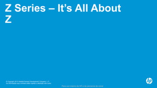 © Copyright 2013 Hewlett-Packard Development Company, L.P.
As informações aqui contidas estão sujeitas a alteração sem aviso.
Para uso interno da HP e de parceiros de canal
Z Series – It’s All About
Z
 