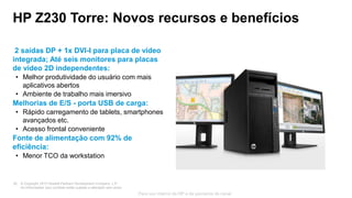 © Copyright 2013 Hewlett-Packard Development Company, L.P.
As informações aqui contidas estão sujeitas a alteração sem aviso.
20
Para uso interno da HP e de parceiros de canal
HP Z230 Torre: Novos recursos e benefícios
2 saídas DP + 1x DVI-I para placa de vídeo
integrada; Até seis monitores para placas
de vídeo 2D independentes:
• Melhor produtividade do usuário com mais
aplicativos abertos
• Ambiente de trabalho mais imersivo
Melhorias de E/S - porta USB de carga:
• Rápido carregamento de tablets, smartphones
avançados etc.
• Acesso frontal conveniente
Fonte de alimentação com 92% de
eficiência:
• Menor TCO da workstation
 