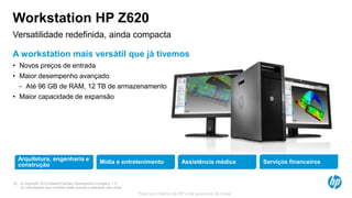 © Copyright 2013 Hewlett-Packard Development Company, L.P.
As informações aqui contidas estão sujeitas a alteração sem aviso.
22
Para uso interno da HP e de parceiros de canal
Workstation HP Z620
© Copyright 2013 Hewlett-Packard Development Company, L.P.
As informações aqui contidas estão sujeitas a alteração sem aviso.
22
Versatilidade redefinida, ainda compacta
A workstation mais versátil que já tivemos
• Novos preços de entrada
• Maior desempenho avançado
− Até 96 GB de RAM, 12 TB de armazenamento
• Maior capacidade de expansão
22
Arquitetura, engenharia e
construção
Mídia e entretenimento Assistência médica Serviços financeiros
 