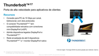 © Copyright 2013 Hewlett-Packard Development Company, L.P.
As informações aqui contidas estão sujeitas a alteração sem aviso.
28
Para uso interno da HP e de parceiros de canal
Thunderbolt™17
Recursos
• Conexão para PC de 10 Gbps por canal,
bidirecional, com dois protocolos
• O conector Thunderbolt™17 tem
compatibilidade retroativa com conectores
mini-DisplayPort (mDP)
• Admite dispositivos legados DisplayPort e
Thunderbolt™17
• Rede encadeada de até 6 dispositivos
Thunderbolt™17 e 1 monitor DisplayPort nativo
Porta de alta velocidade para aplicativos de clientes
Fonte da imagem: Tecnologia NVIDIA de próxima geração para notebooks: Optimus
 