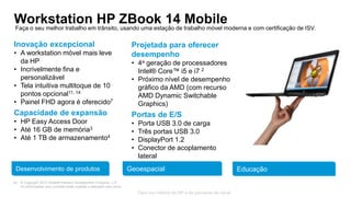 © Copyright 2013 Hewlett-Packard Development Company, L.P.
As informações aqui contidas estão sujeitas a alteração sem aviso.
30
Para uso interno da HP e de parceiros de canal
Workstation HP ZBook 14 MobileFaça o seu melhor trabalho em trânsito, usando uma estação de trabalho móvel moderna e com certificação de ISV.
Desenvolvimento de produtos Geoespacial Educação
Inovação excepcional
• A workstation móvel mais leve
da HP
• Incrivelmente fina e
personalizável
• Tela intuitiva multitoque de 10
pontos opcional11, 14
• Painel FHD agora é oferecido7
Capacidade de expansão
• HP Easy Access Door
• Até 16 GB de memória3
• Até 1 TB de armazenamento4
Projetada para oferecer
desempenho
• 4a geração de processadores
Intel® Core™ i5 e i7 2
• Próximo nível de desempenho
gráfico da AMD (com recurso
AMD Dynamic Switchable
Graphics)
Portas de E/S
• Porta USB 3.0 de carga
• Três portas USB 3.0
• DisplayPort 1.2
• Conector de acoplamento
lateral
 