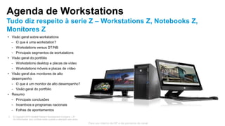 © Copyright 2013 Hewlett-Packard Development Company, L.P.
As informações aqui contidas estão sujeitas a alteração sem aviso.
3
Para uso interno da HP e de parceiros de canal
Agenda de Workstations
Tudo diz respeito à serie Z – Workstations Z, Notebooks Z,
Monitores Z
• Visão geral sobre workstations
− O que é uma workstation?
− Workstations versus DT/NB
− Principais segmentos de workstations
• Visão geral do portfólio
− Workstations desktop e placas de vídeo
− Workstations móveis e placas de vídeo
• Visão geral dos monitores de alto
desempenho
− O que é um monitor de alto desempenho?
− Visão geral do portfólio
• Resumo
− Principais conclusões
− Incentivos e programas nacionais
− Folhas de apontamentos
 