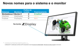 © Copyright 2013 Hewlett-Packard Development Company, L.P.
As informações aqui contidas estão sujeitas a alteração sem aviso.
35
Para uso interno da HP e de parceiros de canal
Sistemas Monitores
Prefixo do
modelo Posicionamento
Workstations Z Monitor Z Z O melhor!
EliteDesk EliteDisplay E Ótimo
ProDesk ProDisplay P Bom
Novos nomes para o sistema e o monitor
Confidencial HP - somente para uso interno da HP e de parceiros de canal sob acordo de confidencialidade. Não deve ser usado por qualquer outro terceiro.
Na borda:
 