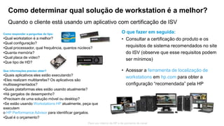 © Copyright 2013 Hewlett-Packard Development Company, L.P.
As informações aqui contidas estão sujeitas a alteração sem aviso.
45
Para uso interno da HP e de parceiros de canal
Como responder a perguntas do tipo:
•Qual workstation é a melhor?
•Qual configuração?
•Qual processador, qual frequência, quantos núcleos?
•Quanta memória?
•Qual placa de vídeo?
•Que tipo de HD?
Que informações preciso obter?
•Quais aplicativos eles estão executando?
•Eles realizam multitarefas? Os aplicativos são
multissegmentados?
•Quais plataformas eles estão usando atualmente?
•Há gargalos de desempenho?
•Precisam de uma solução móvel ou desktop?
•Se estão usando Workstations HP atualmente, peça que
executem
o HP Performance Advisor para identificar gargalos.
•Qual é o orçamento?
Como determinar qual solução de workstation é a melhor?
Quando o cliente está usando um aplicativo com certificação de ISV
O que fazer em seguida:
• Consultar a certificação do produto e os
requisitos de sistema recomendados no site
do ISV (observe que esse requisitos podem
ser mínimos)
• Acessar a ferramenta de localização de
workstations em hp.com para obter a
configuração “recomendada” pela HP
 