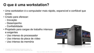 © Copyright 2013 Hewlett-Packard Development Company, L.P.
As informações aqui contidas estão sujeitas a alteração sem aviso.
7
Para uso interno da HP e de parceiros de canal
O que é uma workstation?
• Uma workstation é o computador mais rápido, expansível e confiável que
existe.
• Criado para oferecer:
− Inovação
− Desempenho
− Confiabilidade
• Projetado para cargas de trabalho intensas
e exigentes
− Uso intenso do processador
− Uso intenso da placa de vídeo
− Uso intenso da memória
 