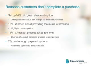 Reasons customers don’t complete a purchase
• Set up14%: No guest checkout option
- Offer guest checkout, ask to sign up after first purchase
• 12%: Worried about providing too much information
- Highlight privacy policy
• 11%: Checkout process takes too long
- Shorten checkout, compare process to competitors
• 7%: Not enough payment options
- Add more options to increase sales
 