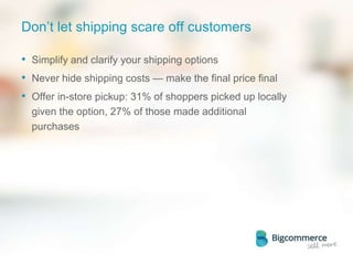 Don’t let shipping scare off customers
• Simplify and clarify your shipping options
• Never hide shipping costs — make the final price final
• Offer in-store pickup: 31% of shoppers picked up locally
given the option, 27% of those made additional
purchases
 