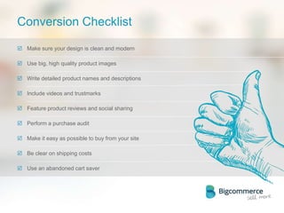 Conversion Checklist
 Make sure your design is clean and modern
 Use big, high quality product images
 Write detailed product names and descriptions
 Include videos and trustmarks
 Feature product reviews and social sharing
 Perform a purchase audit
 Make it easy as possible to buy from your site
 Be clear on shipping costs
 Use an abandoned cart saver
 
