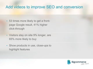 Add videos to improve SEO and conversion
- 53 times more likely to get a front-
page Google result, 41% higher
click-through
- Visitors stay on site 9% longer, are
65% more likely to buy
- Show products in use, close-ups to
highlight features
 