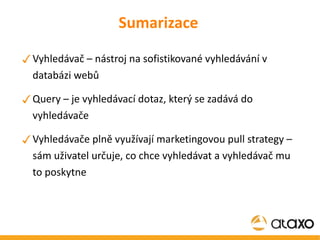 Sumarizace Vyhledávač – nástroj na sofistikované vyhledávání v databázi webů Query – je vyhledávací dotaz, který se zadává do vyhledávače Vyhledávače plně využívají marketingovou pull strategy – sám uživatel určuje, co chce vyhledávat a vyhledávač mu to poskytne 