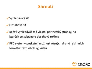 Shrnutí Vyhledávací síť Obsahová síť Každý vyhledáváč má vlastní partnerský stránky, na kterých se zobrazuje obsahová reklma PPC systémy poskytují možnost různých druhů reklmních formátů: text, obrázky, videa 