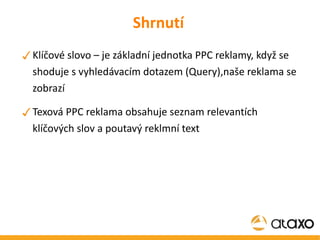 Shrnutí Klíčové slovo – je základní jednotka PPC reklamy, když se shoduje s vyhledávacím dotazem (Query),naše reklama se zobrazí Texová PPC reklama obsahuje seznam relevantích klíčových slov a poutavý reklmní text 