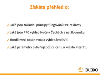 Získáte přehled o: Jaké jsou základní principy fungování PPC reklamy Jaké jsou PPC vyhledávače v Čechách a na Slovensku Rozdíl mezi obsahovou a vyhledávací síti Jaké parametry ovlivňují pozici, cenu a kvalitu inzerátu 