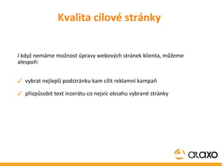 I když nemáme možnost úpravy webových stránek klienta, můžeme alespoň: vybrat nejlepší podstránku kam cílit reklamní kampaň přizpůsobit text inzerátu co nejvíc obsahu vybrané stránky Kvalita cílové stránky 