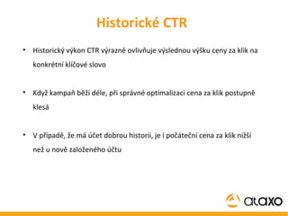 Historický výkon CTR výrazně ovlivňuje výslednou výšku ceny za klik na konkrétní klíčové slovo Když kampaň běží déle, při správné optimalizaci cena za klik postupně klesá V případě, že má účet dobrou historii, je i počáteční cena za klik nižší než u nově založeného účtu Historické CTR 