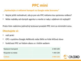 Nejste ještě rozhodnutí, zda je pro vás PPC reklama tou správnou volbou? Máte nabídky od různých agentur a nevíte si rady s výběrem té nejlepší?  Proto Vám nabízíme jedinečný testovací produkt PPC mini za minimální cenu.  Otestujete si: naši práci CPC v systému Google AdWords nebo Sklik na Vaše klíčová slova funkčnost PPC ve Vašem oboru a s Vaším webem PPC mini „ Vyzkoušejte si reklamní kampaň na Google nebo Seznamu“ Nastavení kampaně  2 500 CZK  Rozpočet na média  1 400 CZK  Celkem 3 990 CZK  