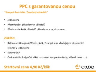 Jedna cena Přesný počet přivedených uživatelů Předem víte kolik uživatelů přivedeme a za jakou cenu Získáte: Reklamu v Google AdWords, Sklik, E-target a na všech jejich obsahových stránky v jedné ceně Správu GAP Online statistiky (počet kliků, nastavení kampaně – texty, klíčová slova …..) Startovní cena 4,90 Kč/klik PPC s garantovanou cenou "Kampaň bez rizika. Zaručený výsledek“ 