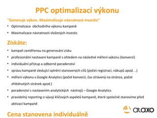 Optimalizace  obchodního výkonu kampaně Maximalizace návratnosti vložených investic Získáte: kampaň zaměřenou na generování zisku profesionální nastavení kampaně s ohledem na následné měření výkonu (konverzí) individuální přístup a odborné poradenství správu kampaně sledující splnění stanovených cílů (počet registrací, nákupů apod. ..) měření výkonu v Google Analytics (počet konverzí, čas strávený na stránce, počet zhlédnutých stránek apod.) poradenství s nastavením analytických  nástrojů – Google Analytics pravidelný reporting o vývoji klíčových aspektů kampaně, které společně stanovíme před aktivací kampaně Cena stanovena individuálně PPC optimalizací výkonu "Generuje výkon. Maximalizuje návratnost investic“ 