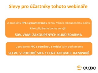 Slevy pro účastníky tohoto webináře U produktu  PPC s garantovanou  cenou Vám k zakoupenému počtu kliků připíšeme bonus ve výši  50% VÁMI ZAKOUPENÝCH KLIKŮ ZDARMA U produktu  PPC s odměnou z média  Vám poskytneme SLEVU V PODOBĚ 50% Z CENY AKTIVACE KAMPANĚ 