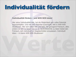 Individualität fördern
  Individualität fördern – und WIN WIN leben!

  Wer seine Individualität lebt, hat die Möglichkeit sein volles Potential
  auszuschöpfen. Und wer sein Potential ausschöpft, lebt in WIN WIN
  Situationen. Wer sich selbst lebt und liebt, hat genügend Freiraum, alles
  andere so sein zu lassen wie es ist. GLÜCKREICH® zu leben bietet den
  Freiraum, sich individuell an Gegebenheiten anzupassen. Individuell




Werte
  leben – in klaren WIN WIN Situationen!
 