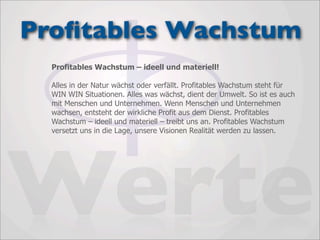 Proﬁtables Wachstum
  Profitables Wachstum – ideell und materiell!

  Alles in der Natur wächst oder verfällt. Profitables Wachstum steht für
  WIN WIN Situationen. Alles was wächst, dient der Umwelt. So ist es auch
  mit Menschen und Unternehmen. Wenn Menschen und Unternehmen
  wachsen, entsteht der wirkliche Profit aus dem Dienst. Profitables
  Wachstum – ideell und materiell – treibt uns an. Profitables Wachstum
  versetzt uns in die Lage, unsere Visionen Realität werden zu lassen.




Werte
 