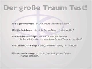 Der große Traum Test!

  Die Eigentumsfrage – ist Dein Traum wirklich Dein Traum?

  Die Klarheitsfrage – siehst Du Deinen Traum wirklich glasklar?

  Die Wirklichkeitsfrage – verlässt Du Dich auf Faktoren,
        die Du selbst bestimmen kannst, um Deinen Traum zu erreichen?

  Die Leidenschaftsfrage – zwingt Dich Dein Traum, ihm zu folgen?


  Die Navigationsfrage – Hast Du eine Strategie, um Deinen
        Traum zu erreichen?
 