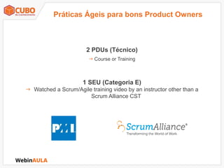 2 PDUs (Técnico)
 Course or Training
1 SEU (Categoria E)
 Watched a Scrum/Agile training video by an instructor other than a
Scrum Alliance CST
Práticas Ágeis para bons Product Owners
 