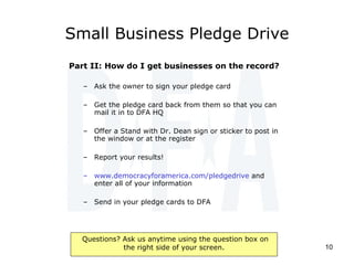Small Business Pledge Drive Part II: How do I get businesses on the record? Ask the owner to sign your pledge card Get the pledge card back from them so that you can mail it in to DFA HQ Offer a Stand with Dr. Dean sign or sticker to post in the window or at the register Report your results! www.democracyforamerica.com/pledgedrive  and enter all of your information Send in your pledge cards to DFA 