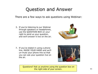 Question and Answer If you’re listening to our Webinar through speakers or headphones, use the QUESTION BOX on your right to send us your question, and we’ll answer it live on the air. If you’ve dialed in using a phone line, RAISE YOUR HAND and we’ll un-mute your phone line so that you can ask your question live on the air. There are a few ways to ask questions using Webinar: 