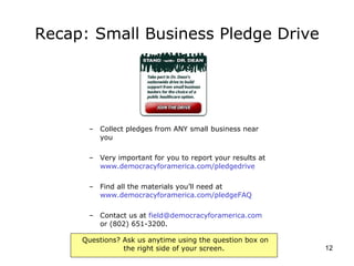Recap: Small Business Pledge Drive Collect pledges from ANY small business near you Very important for you to report your results at  www.democracyforamerica.com/pledgedrive   Find all the materials you’ll need at  www.democracyforamerica.com/pledgeFAQ   Contact us at  [email_address]  or (802) 651-3200. 