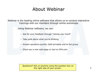 About Webinar Webinar is the leading online software that allows us to conduct interactive trainings with our members through online workshops.   Using Webinar software, we can: Ask for your feedback through “raising your hand” Take polls about what you’re thinking Answer questions quickly, both privately and to the group Show you a new web-page or tool on DFA.com 