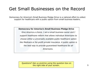 Get Small Businesses on the Record Democracy for America’s Small Business Pledge Drive   Give America a choice. I am a small business owner and I support healthcare reform that allows individual Americans to choose either a universally available public healthcare option like Medicare or for-profit private insurance. A public option is the best way to provide guaranteed healthcare for all Americans.  Democracy for America’s Small Business Pledge Drive is a national effort to collect support for healthcare with a public option from small business leaders. 