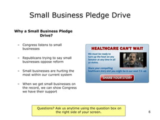 Small Business Pledge Drive Why a Small Business Pledge Drive? Congress listens to small businesses Republicans trying to say small businesses oppose reform Small businesses are hurting the most within our current system When we get small businesses on the record, we can show Congress we have their support 