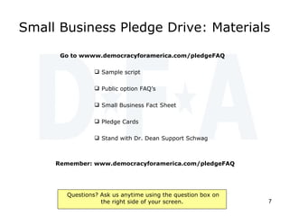 Small Business Pledge Drive: Materials Go to wwww.democracyforamerica.com/pledgeFAQ  Sample script Public option FAQ’s Small Business Fact Sheet Pledge Cards Stand with Dr. Dean Support Schwag Remember: www.democracyforamerica.com/pledgeFAQ  