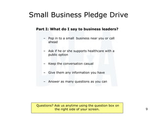 Small Business Pledge Drive Part I: What do I say to business leaders? Pop in to a small  business near you or call ahead  Ask if he or she supports healthcare with a public option Keep the conversation casual Give them any information you have Answer as many questions as you can 