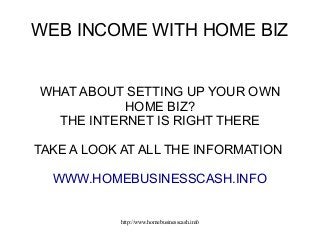 WEB INCOME WITH HOME BIZ

WHAT ABOUT SETTING UP YOUR OWN
HOME BIZ?
THE INTERNET IS RIGHT THERE
TAKE A LOOK AT ALL THE INFORMATION
WWW.HOMEBUSINESSCASH.INFO

http://www.homebusinesscash.info

 