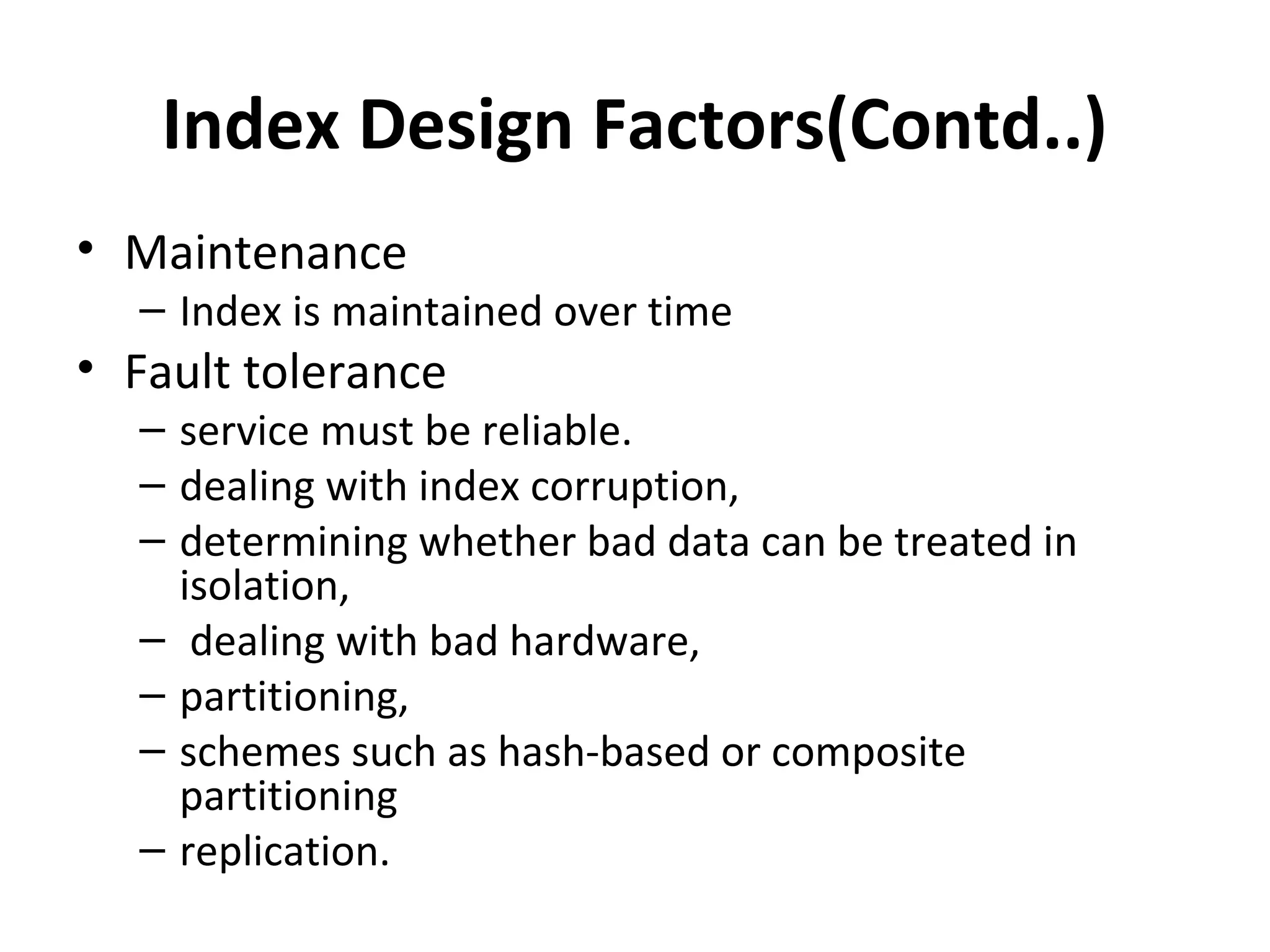 Index Design Factors(Contd..)
• Maintenance
  – Index is maintained over time
• Fault tolerance
  – service must be reliable.
  – dealing with index corruption,
  – determining whether bad data can be treated in
    isolation,
  – dealing with bad hardware,
  – partitioning,
  – schemes such as hash-based or composite
    partitioning
  – replication.
 